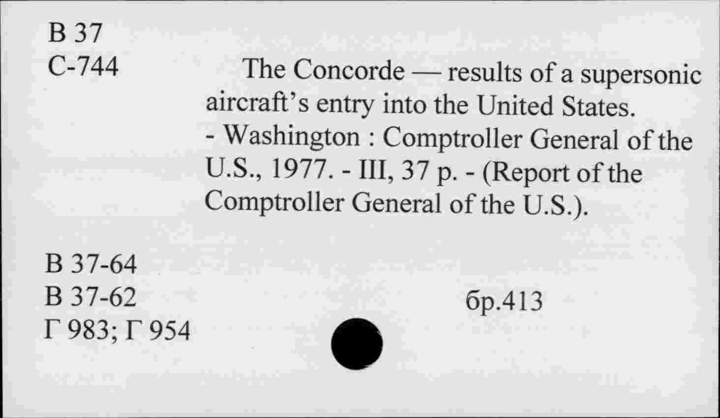 ﻿B 37
C-744
The Concorde — results of a supersonic aircraft’s entry into the United States.
- Washington : Comptroller General of the U.S., 1977. - III, 37 p. - (Report of the Comptroller General of the U.S.).
B 37-64
B 37-62
T 983;T 954
6p.413